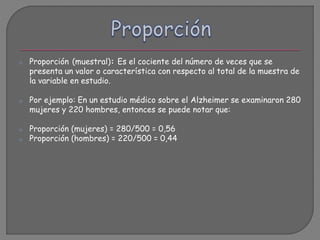 o Proporción (muestral): Es el cociente del número de veces que se
presenta un valor o característica con respecto al total de la muestra de
la variable en estudio.
o Por ejemplo: En un estudio médico sobre el Alzheimer se examinaron 280
mujeres y 220 hombres, entonces se puede notar que:
o Proporción (mujeres) = 280/500 = 0,56
o Proporción (hombres) = 220/500 = 0,44
 