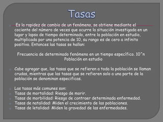 o Es la rapidez de cambio de un fenómeno, se obtiene mediante el
cociente del número de veces que ocurre la situación investigada en un
lugar y lapso de tiempo determinado, entre la población en estudio,
multiplicada por una potencia de 10, su rango es de cero a infinito
positivo. Entonces las tasas se hallan:
Frecuencia de determinado fenómeno en un tiempo específico. 10^n
Población en estudio
o Cabe agregar que, las tasas que se refieren a toda la población se llaman
crudas, mientras que las tasas que se refieren solo a una parte de la
población se denominan especificas.
o Las tasas más comunes son:
o Tasas de mortalidad: Riesgo de morir.
o Tasas de morbilidad: Riesgo de contraer determinada enfermedad.
o Tasas de natalidad: Miden el crecimiento de las poblaciones.
o Tasas de letalidad: Miden la gravedad de las enfermedades.
 