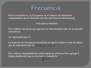 o Para la estadística, la frecuencia es el número de elementos
comprendidos en un intervalo con una distribución determinada.
o Frecuencia Absoluta
o Es el número de veces que aparece un determinado valor en un estudio
estadístico.
o Se representa por fi.
o La suma de las frecuencias absolutas es igual al número total de datos,
que se representa por N.
o Para indicar resumidamente estas sumas se utiliza la letra griega Σ
(sigma mayúscula) que se lee suma o sumatoria.
 