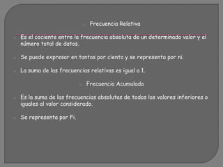 o Frecuencia Relativa
o Es el cociente entre la frecuencia absoluta de un determinado valor y el
número total de datos.
o Se puede expresar en tantos por ciento y se representa por ni.
o La suma de las frecuencias relativas es igual a 1.
o Frecuencia Acumulada
o Es la suma de las frecuencias absolutas de todos los valores inferiores o
iguales al valor considerado.
o Se representa por Fi.
 