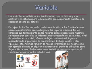 o Las variables estadísticas son las distintas características que se
analizan y se estudian para los elementos que componen la muestra o la
población objeto del estudio.
o Por ejemplo: La ‘Encuesta de condiciones de vida de las familias’ es una
operación estadística que va dirigida a los hogares privados. De las
personas que forman parte de los hogares seleccionados en la muestra
se recoge gran cantidad de información socioeconómica: sexo, edad, nivel
de estudios, estado civil, número de hijos, nacionalidad, ingresos
(especificando si proceden de prestaciones, trabajo, rentas u otra
tipología), etc. Además también se recoge información del hogar, como
por ejemplo el gasto en alquiler e hipoteca y el grado de dificultad para
llegar a fin de mes. Todas estas características que se recogen en el
cuestionario son variables estadísticas.
 