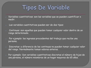 o Variables cuantitativas: son las variables que se pueden cuantificar o
medir.
o Las variables cuantitativas pueden ser de dos tipos:
o Continuas: son aquellas que pueden tomar cualquier valor dentro de un
rango determinado.
o Por ejemplo: los ingresos procedentes del trabajo que recibe una
persona.
o Discretas: a diferencia de las continuas no pueden tomar cualquier valor
del rango. Normalmente toman valores enteros.
o Por ejemplo: Son variables cuantitativas discretas el número de hijos de
una persona, el número miembros de un hogar mayores de 65 años.
 