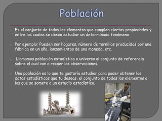 o Es el conjunto de todos los elementos que cumplen ciertas propiedades y
entre los cuales se desea estudiar un determinado fenómeno
o Por ejemplo: Pueden ser hogares, número de tornillos producidos por una
fábrica en un año, lanzamientos de una moneda, etc.
o Llamamos población estadística o universo al conjunto de referencia
sobre el cual van a recaer las observaciones.
o Una población es lo que te gustaría estudiar para poder obtener los
datos estadísticos que tu deseas, el conjunto de todos los elementos a
los que se somete a un estudio estadístico.
 