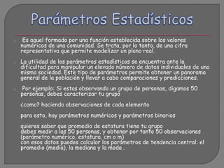 o Es aquel formado por una función establecida sobre los valores
numéricos de una comunidad. Se trata, por lo tanto, de una cifra
representativa que permite modelizar un plano real.
o La utilidad de los parámetros estadísticos se encuentra ante la
dificultad para manipular un elevado número de datos individuales de una
misma sociedad. Este tipo de parámetros permite obtener un panorama
general de la población y llevar a cabo comparaciones y predicciones.
o Por ejemplo: Si estas observando un grupo de personas, digamos 50
personas, debes caracterizar tu grupo
¿como? haciendo observaciones de cada elemento
para esto, hay parámetros numéricos y parámetros binarios
quieres saber que promedio de estatura tiene tu grupo
debes medir a las 50 personas, y obtener por tanto 50 observaciones
(parámetro numérico, estatura, cm o m)
con esos datos puedes calcular los parámetros de tendencia central: el
promedio (media), la mediana y la moda .
 