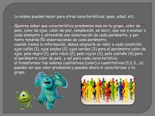 o Lo mismo puedes hacer para otras características: peso, edad, etc.
o Quieres saber que característica predomina mas en tu grupo, color de
pelo, color de ojos, color de piel, complexión, es decir, que vas a evaluar a
cada elemento y obtendrás una observación de cada parámetro, y por
tanto tendrás 50 observaciones de cada parámetro
cuando tienes la información, debes asignarle un valor a cada condición:
ojos cafés (1), ojos azules (2), ojos verdes (3) para el parámetro color de
ojos, pelo negro (1), pelo rubio (2), pelo rojizo (3), pelo castaño (4) para
el parámetro color de pelo, y así para cada característica
al transformar tus valores cualitativos (color) a cuantitativos (1,2,3,...n)
puedes ver que valor predomina y puedes ahora si caracterizar a tu
grupo.
 