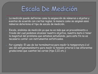o La medición puede definirse como la asignación de números a objetos y
eventos de acuerdo con ciertas reglas; la manera como se asignan esos
números determina el tipo de escala de medición.
o Escala, sinónimo de medición ya que no es más que un procedimiento a
través del cual podemos alcanzar nuestro objetivo, nuestra meta ò tener
la magnitud del problema que estamos estudiando, para este fin no es
necesario contar con instrumentos sofisticados.
o Por ejemplo: El uso de los termómetros para medir la temperatura ò el
uso del esfigmomanómetro para medir la tensión arterial ò las diferentes
gradaciones que cuentan las caries (tipo I,II etc.)
 