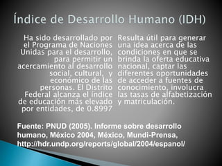 Resulta útil para generar
una idea acerca de las
condiciones en que se
brinda la oferta educativa
nacional, captar las
diferentes oportunidades
de acceder a fuentes de
conocimiento, involucra
las tasas de alfabetización
y matriculación.
Ha sido desarrollado por
el Programa de Naciones
Unidas para el desarrollo,
para permitir un
acercamiento al desarrollo
social, cultural, y
económico de las
personas. El Distrito
Federal alcanza el índice
de educación más elevado
por entidades, de 0.8997
Fuente: PNUD (2005). Informe sobre desarrollo
humano, México 2004, México, Mundi-Prensa,
http://hdr.undp.org/reports/global/2004/espanol/
 