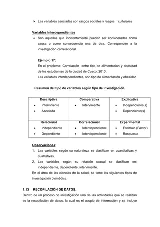  Las variables asociadas son rasgos sociales y rasgos        culturales


       Variables Interdependientes
        Son aquellas que indistintamente pueden ser consideradas como
          causa o como consecuencia una de otra. Corresponden a la
          investigación correlacional.


          Ejemplo 17:
          En el problema: Correlación entre tipo de alimentación y obesidad
          de los estudiantes de la ciudad de Cusco, 2010.
          Las variables interdependientes, son tipo de alimentación y obesidad


        Resumen del tipo de variables según tipo de investigación.


            Descriptiva                   Comparativa                   Explicativa
             Interviniente                  Interviniente                Independiente(s)
             Asociada                                                    Dependiente(s)


            Relacional                    Correlacional                Experimental
             Independiente                  Interdependiente             Estimulo (Factor)
             Dependiente                    Interdependiente             Respuesta


       Observaciones:
       1. Las variables según su naturaleza se clasifican en cuantitativas y
          cualitativas.
       2. Las   variables    según   su    relación   casual   se   clasifican    en:
          independiente, dependiente, interviniente.
       En el área de las ciencias de la salud, se tiene los siguientes tipos de
       investigación biomédica.


1.13   RECOPILACIÓN DE DATOS.
Dentro de un proceso de investigación una de las actividades que se realizan
es la recopilación de datos, la cual es el acopio de información y se incluye
 