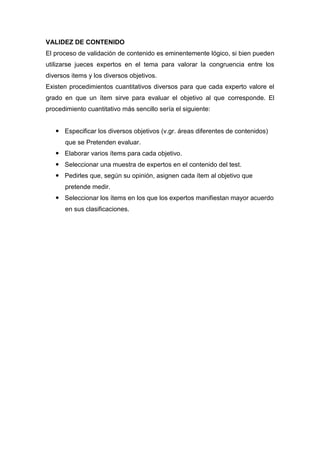 VALIDEZ DE CONTENIDO
El proceso de validación de contenido es eminentemente lógico, si bien pueden
utilizarse jueces expertos en el tema para valorar la congruencia entre los
diversos items y los diversos objetivos.
Existen procedimientos cuantitativos diversos para que cada experto valore el
grado en que un ítem sirve para evaluar el objetivo al que corresponde. El
procedimiento cuantitativo más sencillo sería el siguiente:


    Especificar los diversos objetivos (v.gr. áreas diferentes de contenidos)
      que se Pretenden evaluar.
    Elaborar varios ítems para cada objetivo.
    Seleccionar una muestra de expertos en el contenido del test.
    Pedirles que, según su opinión, asignen cada ítem al objetivo que
      pretende medir.
    Seleccionar los ítems en los que los expertos manifiestan mayor acuerdo
      en sus clasificaciones.
 