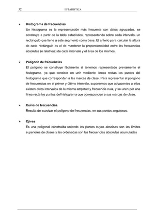 52                               ESTADISTICA




    Histograma de frecuencias
     Un histograma es la representación más frecuente con datos agrupados, se
     construye a partir de la tabla estadística, representando sobre cada intervalo, un
     rectángulo que tiene a este segmento como base. El criterio para calcular la altura
     de cada rectángulo es el de mantener la proporcionalidad entre las frecuencias
     absolutas (o relativas) de cada intervalo y el área de los mismos.


    Polígono de frecuencias
     El polígono se construye fácilmente si tenemos representado previamente el
     histograma, ya que consiste en unir mediante líneas rectas los puntos del
     histograma que corresponden a las marcas de clase. Para representar el polígono
     de frecuencias en el primer y último intervalo, suponemos que adyacentes a ellos
     existen otros intervalos de la misma amplitud y frecuencia nula, y se unen por una
     línea recta los puntos del histograma que corresponden a sus marcas de clase.


    Curva de frecuencias.
     Resulta de suavizar el polígono de frecuencias, en sus puntos angulosos.


    Ojivas
     Es una poligonal construida uniendo los puntos cuyas abscisas son los límites
     superiores de clases y las ordenadas son las frecuencias absolutas acumuladas
 