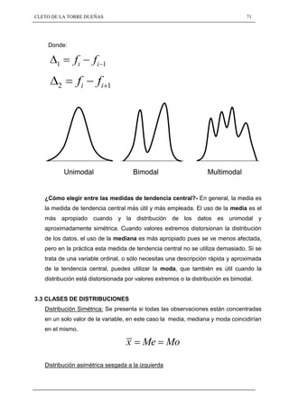 CLETO DE LA TORRE DUEÑAS                                                          71




    Donde:


       1      fi      fi   1


        2      fi      fi      1




            Unimodal                   Bimodal                     Multimodal


   ¿Cómo elegir entre las medidas de tendencia central?- En general, la media es
   la medida de tendencia central más útil y más empleada. El uso de la media es el
   más apropiado cuando y la distribución de los datos es unimodal y
   aproximadamente simétrica. Cuando valores extremos distorsionan la distribución
   de los datos, el uso de la mediana es más apropiado pues se ve menos afectada,
   pero en la práctica esta medida de tendencia central no se utiliza demasiado. Si se
   trata de una variable ordinal, o sólo necesitas una descripción rápida y aproximada
   de la tendencia central, puedes utilizar la moda, que también es útil cuando la
   distribución está distorsionada por valores extremos o la distribución es bimodal.


3.3 CLASES DE DISTRIBUCIONES
   Distribución Simétrica: Se presenta si todas las observaciones están concentradas
   en un solo valor de la variable, en este caso la media, mediana y moda coincidirían
   en el mismo.

                                   x     Me         Mo

   Distribución asimétrica sesgada a la izquierda
 