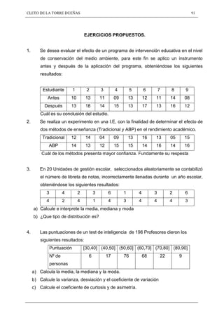 CLETO DE LA TORRE DUEÑAS                                                                               91




                                     EJERCICIOS PROPUESTOS.


1.       Se desea evaluar el efecto de un programa de intervención educativa en el nivel
         de conservación del medio ambiente, para este fin se aplico un instrumento
         antes y después de la aplicación del programa, obteniéndose los siguientes
         resultados:


          Estudiante         1        2        3         4         5       6        7    8        9
            Antes           10       13        11        09       13       12   11       14       08
           Después          13       18        14        15       13       17   13       16       12
         Cuál es su conclusión del estudio.
2.       Se realiza un experimento en una I.E, con la finalidad de determinar el efecto de
         dos métodos de enseñanza (Tradicional y ABP) en el rendimiento académico.
          Tradicional       12       14        04        09       13       16   13       05       15
             ABP            14       13        12        15       15       14   16       14       16
         Cuál de los métodos presenta mayor confianza. Fundamente su respesta


3.       En 20 Unidades de gestión escolar, seleccionados aleatoriamente se contabilizó
         el número de libreta de notas, incorrectamente llenadas durante un año escolar,
         obteniéndose los siguientes resultados:
            3           4        2         3        6         1        4        3        2        6
            4           2        4         1        4         3        4        4        4        3
     a) Calcule e interprete la media, mediana y moda
     b) ¿Que tipo de distribución es?


4.       Las puntuaciones de un test de inteligencia de 198 Profesores dieron los
         siguientes resultados:
                Puntuación           [30,40] (40,50] (50,60] (60,70] (70,80] (80,90]
                Nº de                  6            17        76           68       22        9
                personas
     a) Calcula la media, la mediana y la moda.
     b) Calcule la varianza, desviación y el coeficiente de variación
     c) Calcule el coeficiente de curtosis y de asimetría.
 