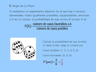 5. Regla de La Place

Si realizamos un experimento aleatorio en el que hay n sucesos
elementales, todos igualmente probables, equiprobables, entonces
si A es un suceso, la probabilidad de que ocurra el suceso A es:




                          Calcular la probabilidad de que al echar
                          un dado al aire, salga un número par.

                          Casos posibles: {1, 2, 3, 4, 5, 6}.

                          Casos favorables: {2, 4, 6}.
 