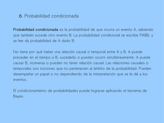 6. Probabilidad condicionada

Probabilidad condicionada es la probabilidad de que ocurra un evento A, sabiendo
que también sucede otro evento B. La probabilidad condicional se escribe P(A|B), y
se lee «la probabilidad de A dado B.

No tiene por qué haber una relación causal o temporal entre A y B. A puede
preceder en el tiempo a B, sucederlo o pueden ocurrir simultáneamente. A puede
causar B, viceversa o pueden no tener relación causal. Las relaciones causales o
temporales son nociones que no pertenecen al ámbito de la probabilidad. Pueden
desempeñar un papel o no dependiendo de la interpretación que se le dé a los
eventos.

El condicionamiento de probabilidades puede lograrse aplicando el teorema de
Bayes.
 