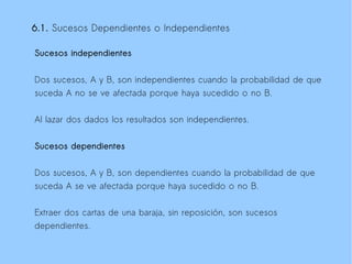 6.1. Sucesos Dependientes o Independientes

Sucesos independientes


Dos sucesos, A y B, son independientes cuando la probabilidad de que
suceda A no se ve afectada porque haya sucedido o no B.

Al lazar dos dados los resultados son independientes.


Sucesos dependientes


Dos sucesos, A y B, son dependientes cuando la probabilidad de que
suceda A se ve afectada porque haya sucedido o no B.

Extraer dos cartas de una baraja, sin reposición, son sucesos
dependientes.
 