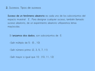2. Sucesos. Tipos de sucesos


 Suceso de un fenómeno aleatorio es cada uno de los subconjuntos del
 espacio muestral E . Para designar cualquier suceso, también llamado
 suceso aleatorio, de un experimento aleatorio utilizaremos letras
 mayúsculas.


  Si lanzamos dos dados, son subconjuntos de E:


  -Salir múltiplo de 5: (5 , 10)

  -Salir número primo: (2, 3, 5, 7, 11)

  -Salir mayor o igual que 10: (10, 11, 12)
 