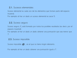 2.1. Sucesos elementales
Suceso elemental es cada uno de los elementos que forman parte del espacio
muestral.
Por ejemplo al tirar un dado un suceso elemental es sacar 5.


 2.2. Suceso seguro
Suceso seguro, E, está formado por todos los posibles resultados (es decir, por el
espacio muestral).
Por ejemplo al tirar un dado un dado obtener una puntuación que sea menor que
7.

 2.3. Suceso imposible

Suceso imposible,     , es el que no tiene ningún elemento.

Por ejemplo al tirar un dado obtener una puntuación igual a 7.
 
