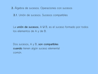 3. Álgebra de sucesos. Operaciones con sucesos

 3.1. Unión de sucesos. Sucesos compatibles



 La unión de sucesos, A U B, es el suceso formado por todos
 los elementos de A y de B.



 Dos sucesos, A y B, son compatibles
 cuando tienen algún suceso elemental
 común.
 