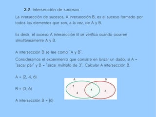 3.2. Intersección de sucesos
La intersección de sucesos, A intersección B, es el suceso formado por
todos los elementos que son, a la vez, de A y B.

Es decir, el suceso A intersección B se verifica cuando ocurren
simultáneamente A y B.

A intersección B se lee como "A y B".
Consideramos el experimento que consiste en lanzar un dado, si A =
"sacar par" y B = "sacar múltiplo de 3". Calcular A intersección B.

A = {2, 4, 6}

B = {3, 6}

A intersección B = {6}
 