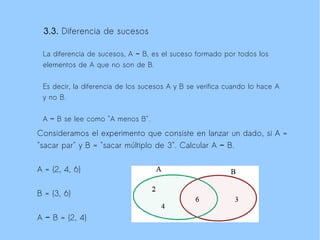 3.3. Diferencia de sucesos

 La diferencia de sucesos, A − B, es el suceso formado por todos los
 elementos de A que no son de B.

 Es decir, la diferencia de los sucesos A y B se verifica cuando lo hace A
 y no B.

 A − B se lee como "A menos B".

Consideramos el experimento que consiste en lanzar un dado, si A =
"sacar par" y B = "sacar múltiplo de 3". Calcular A − B.

A = {2, 4, 6}

B = {3, 6}

A − B = {2, 4}
 
