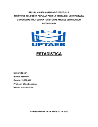 REPUBLICA BOLIVARIANA DE VENEZUELA
MINISTERIO DEL PODER POPULAR PARA LA EDUCACION UNIVERSITARIA
UNIVERSIDAD POLITECNICA TERRITORIAL ANDRES ELOY BLANCO
NUCLEO- LARA
ESTADISTICA
Elaborado por:
Rumbo Ildemaro
Cedula: 15.886.460
Profesor: Efren Escalona
PNFDL. Sección 2300
BARQUISIMETO, 04 DE AGOSTO DE 2020
 