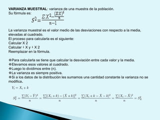 VARIANZA MUESTRAL: varianza de una muestra de la población.
Su fórmula es:
La varianza muestral es el valor medio de las desviaciones con respecto a la media,
elevadas al cuadrado.
El proceso para calcularla es el siguiente:
Calcular X 2
Calcular ٤ X y ٤ X 2
Reemplazar en la fórmula.
Para calcularla se tiene que calcular la desviación entre cada valor y la media.
Elevamos esos valores al cuadrado.
Luego lo dividimos entre (n).
La varianza es siempre positiva.
Si a los datos de la distribución les sumamos una cantidad constante la varianza no se
modifica.
 
