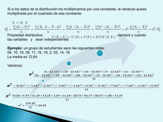 Si a los datos de la distribución los multiplicamos por una constante, la varianza queda
multiplicada por el cuadrado de esa constante.
Propiedad distributiva: , siempre y cuando
las variables y sean independientes
Ejemplo: un grupo de estudiantes saco las siguientes notas:
04, 10, 16, 09, 11, 16, 18, 2, 05, 14, 16
La media es 12,64
Varianza:
 