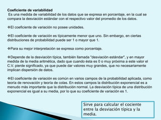 Coeficiente de variabilidad
Es una medida de variabilidad de los datos que se expresa en porcentaje, en la cual se
compara la desviación estándar con el respectivo valor del promedio de los datos.
El coeficiente de variación no posee unidades.
El coeficiente de variación es típicamente menor que uno. Sin embargo, en ciertas
distribuciones de probabilidad puede ser 1 o mayor que 1.
Para su mejor interpretación se expresa como porcentaje.
Depende de la desviación típica, también llamada "desviación estándar", y en mayor
medida de la media aritmética, dado que cuando ésta es 0 o muy próxima a este valor el
C.V. pierde significado, ya que puede dar valores muy grandes, que no necesariamente
implican dispersión de datos.
El coeficiente de variación es común en varios campos de la probabilidad aplicada, como
teoría de renovación y teoría de colas. En estos campos la distribución exponencial es a
menudo más importante que la distribución normal. La desviación típica de una distribución
exponencial es igual a su media, por lo que su coeficiente de variación es 1.
Sirve para calcular el cociente
entre la desviación típica y la
media.
 