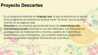 Proyecto Descartes
Es un programa realizado en lenguaje Java, lo que se denomina un applet.
Estos programas se caracterizan porque crean "escenas" que se pueden
insertar en las páginas web.
Descartes es un proyecto que pretende hacer las matemáticas más
interactivas y visuales mediante el uso del ordenador. Con Descartes se
pueden crear, de modo sencillo e intuitivo, applets de matemáticas
modificables y con animaciones. Las unidades didácticas disponibles
pueden ser también adaptadas fácilmente por el profesor.
 