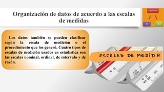 Organización de datos de acuerdo a las escalas
de medidas
Los datos también se pueden clasificar
según la escala de medición o el
procedimiento que los generó. Cuatro tipos de
escalas de medición usados en estadística son
las escalas nominal, ordinal, de intervalo y de
razón.
 
