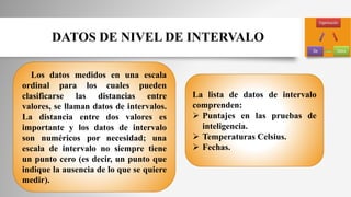 DATOS DE NIVEL DE INTERVALO
Los datos medidos en una escala
ordinal para los cuales pueden
clasificarse las distancias entre
valores, se llaman datos de intervalos.
La distancia entre dos valores es
importante y los datos de intervalo
son numéricos por necesidad; una
escala de intervalo no siempre tiene
un punto cero (es decir, un punto que
indique la ausencia de lo que se quiere
medir).
La lista de datos de intervalo
comprenden:
 Puntajes en las pruebas de
inteligencia.
 Temperaturas Celsius.
 Fechas.
 
