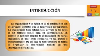 INTRODUCCIÓN
La organización y el resumen de la información son
dos procesos distintos que se desarrollan por separado.
La organización hace referencia al arreglo de los datos
en un formato lógico para su interpretación. En
cambio, el resumen implica la condensación de varias
mediciones en una forma compacta, ya sea gráfica o
numéricamente. De ahí que se tome primero la forma
de organizar la información tomada en una
investigación estadística.
 