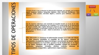 TIPOSDEOPERACIONES
“Vivimos frente a una avalancha de información originada, por ejemplo, por la música
digital, imágenes médicas, fotografías digitales, redes eléctricas inteligentes, video
vigilancia, redes sociales, televisión digital y sensores para teléfonos, entre otros
factores”
Una de nuestras soluciones está orientada al respaldo basado en el uso de la nube.
Esta solución permite administrar los respaldos y la recuperación de la información
de manera sencilla, ágil y rápida. Ideal para empresas que están llevando sus servicios
a la nube tecnológica. La principal ventaja de este servicio es que genera importantes
ahorros para los clientes, ya que – dada su naturaleza- no implica incurrir en gastos
de hardware.
Otra alternativa es mantener la información siempre en el sitio del cliente.
De esta manera, posibilita el respaldo de un mayor volumen de
información, en pequeños lapsos de tiempo y necesitando un menor espacio
de almacenamiento en el servidor, gracias a la de-duplicación en el origen
de los datos. Mediante ella es posible respaldar equipos de escritorio y
notebooks, máquinas virtuales, oficinas remotas, sistemas de
almacenamiento compartido y aplicaciones empresariales.
 