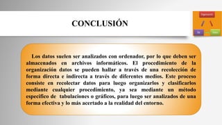 Los datos suelen ser analizados con ordenador, por lo que deben ser
almacenados en archivos informáticos. El procedimiento de la
organización datos se pueden hallar a través de una recolección de
forma directa e indirecta a través de diferentes medios. Este proceso
consiste en recolectar datos para luego organizarlos y clasificarlos
mediante cualquier procedimiento, ya sea mediante un método
especifico de tabulaciones o gráficos, para luego ser analizados de una
forma efectiva y lo más acertado a la realidad del entorno.
CONCLUSIÓN
 