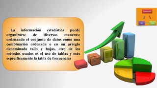 La información estadística puede
organizarse de diversas maneras:
ordenando el conjunto de datos como una
combinación ordenada o en un arreglo
denominado tallo y hojas, otro de los
métodos usados es el uso de tablas y más
específicamente la tabla de frecuencias
 