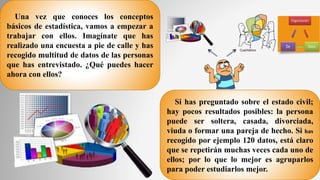 Una vez que conoces los conceptos
básicos de estadística, vamos a empezar a
trabajar con ellos. Imagínate que has
realizado una encuesta a pie de calle y has
recogido multitud de datos de las personas
que has entrevistado. ¿Qué puedes hacer
ahora con ellos?
Si has preguntado sobre el estado civil;
hay pocos resultados posibles: la persona
puede ser soltera, casada, divorciada,
viuda o formar una pareja de hecho. Si has
recogido por ejemplo 120 datos, está claro
que se repetirán muchas veces cada uno de
ellos; por lo que lo mejor es agruparlos
para poder estudiarlos mejor.
 