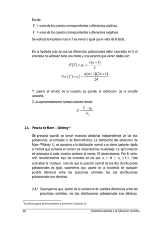10 Estadística aplicada a la Educación Científica. 
Donde: 
T = suma de los puestos correspondientes a diferencias positivas. 
T = suma de los puestos correspondientes a diferencias negativas. 
Se rechaza la hipótesis nula si T es menor o igual que el valor de la tabla. 
En la hipótesis nula de que las diferencias poblacionales están centradas en 0, el 
contraste de Wilcoxon tiene una media y una varianza que vienen dadas por: 
  
 1 
4 T 
n n 
E T  
 
  
  
   2 1 2 1 
24 T 
n n n 
Var T  
  
  
Y cuando el tamaño de la muestra, es grande, la distribución de la variable 
aleatoria, 
Z, es aproximadamente normal estándar donde: 
T 
T 
T 
Z 
 
 
 
 
2.4. Prueba de Mann – Whitney:2 
Se presenta cuando se toman muestras aleatorias independientes de las dos 
poblaciones, el contraste U de Mann-Whitney. La distribución del estadístico de 
Mann-Whitney, U, se aproxima a la distribución normal a un ritmo bastante rápido 
a medida que aumenta el número de observaciones muestrales. La aproximación 
es adecuada si cada muestra contiene al menos 10 observaciones. Por lo tanto, 
solo consideraremos aquí las muestras en las que 1 2 n 10 y n 10 . Para 
contrastar la hipótesis nula de que la posición central de las dos distribuciones 
poblacionales es igual, suponemos que, aparte de la existencia de cualquier 
posible diferencia entre las posiciones centrales, las dos distribuciones 
poblacionales son idénticas. 
2.4.1. Supongamos que, aparte de la existencia de posibles diferencias entre las 
posiciones centrales, las dos distribuciones poblacionales son idénticas. 
2 Estadística para administradores y economía. Capítulo 15. 
 