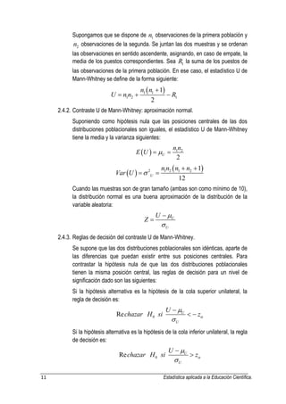 11 Estadística aplicada a la Educación Científica. 
Supongamos que se dispone de 1 n observaciones de la primera población y 
2 n observaciones de la segunda. Se juntan las dos muestras y se ordenan 
las observaciones en sentido ascendente, asignando, en caso de empate, la 
media de los puestos correspondientes. Sea 1 R la suma de los puestos de 
las observaciones de la primera población. En ese caso, el estadístico U de 
Mann-Whitney se define de la forma siguiente: 
  1 1 
1 2 1 
1 
2 
n n 
U n n R 
 
   
2.4.2. Contraste U de Mann-Whitney: aproximación normal. 
Suponiendo como hipótesis nula que las posiciones centrales de las dos 
distribuciones poblacionales son iguales, el estadístico U de Mann-Whitney 
tiene la media y la varianza siguientes: 
  1 2 
2 U 
n n 
E U    
  
  2 1 2 1 2 1 
12 U 
n n n n 
Var U  
  
  
Cuando las muestras son de gran tamaño (ambas son como mínimo de 10), 
la distribución normal es una buena aproximación de la distribución de la 
variable aleatoria: 
U 
U 
U 
Z 
 
 
 
 
2.4.3. Reglas de decisión del contraste U de Mann-Whitney. 
Se supone que las dos distribuciones poblacionales son idénticas, aparte de 
las diferencias que puedan existir entre sus posiciones centrales. Para 
contrastar la hipótesis nula de que las dos distribuciones poblacionales 
tienen la misma posición central, las reglas de decisión para un nivel de 
significación dado son las siguientes: 
Si la hipótesis alternativa es la hipótesis de la cola superior unilateral, la 
regla de decisión es: 
0 Re U 
U 
U 
chazar H si z 
 
 
 
  
Si la hipótesis alternativa es la hipótesis de la cola inferior unilateral, la regla 
de decisión es: 
0 Re U 
U 
U 
chazar H si z 
 
 
 
 
 