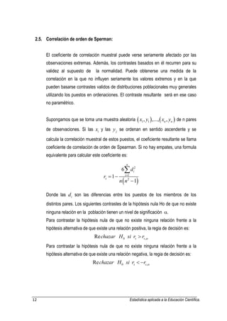 12 Estadística aplicada a la Educación Científica. 
2.5. Correlación de orden de Sperman: 
El coeficiente de correlación muestral puede verse seriamente afectado por las 
observaciones extremas. Además, los contrastes basados en él recurren para su 
validez al supuesto de la normalidad. Puede obtenerse una medida de la 
correlación en la que no influyen seriamente los valores extremos y en la que 
pueden basarse contrastes validos de distribuciones poblacionales muy generales 
utilizando los puestos en ordenaciones. El contraste resultante será en ese caso 
no paramétrico. 
Supongamos que se toma una muestra aleatoria     1 1 , ,..., , n n x y x y de n pares 
de observaciones. Si las i x y las j y se ordenan en sentido ascendente y se 
calcula la correlación muestral de estos puestos, el coeficiente resultante se llama 
coeficiente de correlación de orden de Spearman. Si no hay empates, una formula 
equivalente para calcular este coeficiente es: 
  
2 
1 
2 
6 
1 
1 
n 
i 
i 
s 
d 
r 
n n 
   
 
 
Donde las i d son las diferencias entre los puestos de los miembros de los 
distintos pares. Los siguientes contrastes de la hipótesis nula Ho de que no existe 
ninguna relación en la población tienen un nivel de significación . 
Para contrastar la hipótesis nula de que no existe ninguna relación frente a la 
hipótesis alternativa de que existe una relación positiva, la regia de decisión es: 
0 , Re s s chazar H si r r   
Para contrastar la hipótesis nula de que no existe ninguna relación frente a la 
hipótesis alternativa de que existe una relación negativa, la regia de decisión es: 
0 , Re s s chazar H si r r    
 