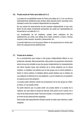 13 Estadística aplicada a la Educación Científica. 
2.6. Prueba exacta de Fisher para tablas de 2 x 2. La prueba de la probabilidad exacta de Fisher para tablas de 2 x 2 es una técnica extremadamente satisfactoria para analizar datos discretos (tanto nominales como ordinales) cuando dos muestras independientes son pequeñas. Se usa cuando las observaciones de dos muestras independientes al azar caen dentro de dos clases mutuamente excluyentes; las cuales son representadas por frecuencias en una tabla de 2 x 2. Los encabezados de los renglones, pueden tener cualquiera de dos clasificaciones: por arriba y por debajo de la media, acertaron y erraron, ciencias mayores y artes mayores, acuerdos y desacuerdos, etc. La prueba determina si los dos grupos difieren en las proporciones en donde caen dentro de cualquiera de las clasificaciones. 2.7. Prueba de la mediana: Es un procedimiento para evaluar si dos grupos independientes difieren en sus tendencias culturales. Más precisamente, esta prueba nos proporciona información acerca de que tan probable es que dos grupos independientes (no necesariamente del mismo tamaño) hayan sido extraídos de la misma población con la misma mediana. La hipótesis nula plantea que los dos grupos son la misma población y tienen la misma mediana; la hipótesis alterna puede plantear que la mediana de una población es diferente de la otra población, o que la mediana de una población es superios que la otra población. La prueba puede utilizarse cuando las puntuaciones de los dos grupos se miden, al menos, en una escala ordinal. Se podrá observar que no puede existir una prueba alterna a la prueba de la mediana, aún para datos en escala de intervalo. Esto podría ocurrir cuando una o más de las observaciones están “fuera de la escala” y truncadas hacia el máximo o el mínimo de las observaciones asignadas. Esta prueba está especialmente indicada cuando los datos sean extremos o estén sesgados.  