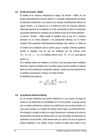 14 Estadística aplicada a la Educación Científica. 
2.8. Prueba de Kruskal – Wallis: 
El análisis de la varianza unifactorial por rangos. De Kruskal – Wallis, es una 
prueba extremadamente útil para decidir si k muestras independientes provienen 
de diferentes poblaciones. Los valores de la muestra invariablemente difieren de 
alguna manera, y la pregunta es si la diferencia entre las muestras significan 
diferencias genuinas en la población o si solo representan la clase de variaciones 
que pueden esperarse en muestras que se obtiene al azar de la misma población. 
La técnica Kruskal – Wallis prueba la hipótesis nula de que las k muestras 
provienen de la misma población o de poblaciones idénticas con la misma 
mediana. Para especificar explícitamente las hipótesis nula y alterna, j  debe ser 
la mediana de la población para el j-esimo grupo o muestra. Entonces podemos 
escribir la hipotesis nula de que las medianas son las mismas como 
H0 : 1 2 .... k y la hipótesis alterna como 1 : i j H   para algunos 
grupos i y j. 
Si la hipótesis alterna es verdadera, al menos un par de grupos tienen medianas 
diferentes. Según la hipótesis nula, la prueba supone que las variables en estudio 
tienen la misma distribución subyacente; además, requiere que las mediciones de 
la variable se encuentres, al menos, en escala nominal. 
El estadístico de prueba es: 
  
  
2 
1 
12 
3 1 
1 
k 
j 
j j 
R 
H n 
n n n  
   
  
2.9. La prueba de Anderson-Darling 
Es una prueba estadística que permite determinar si una muestra de datos se 
extrae de una distribución de probabilidad. En su forma básica, la prueba asume 
que no existen parámetros a estimar en la distribución que se está probando, en 
cuyo caso la prueba y su conjunto de valores críticos siguen una distribución libre. 
Sin embargo, la prueba se utiliza con mayor frecuencia en contextos en los que se 
está probando una familia de distribuciones, en cuyo caso deben ser estimados los 
parámetros de esa familia y debe tenerse estos en cuenta a la hora de ajustar la 
prueba estadística y sus valores críticos. Cuando se aplica para probar si una 
 