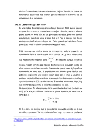 15 Estadística aplicada a la Educación Científica. 
distribución normal describe adecuadamente un conjunto de datos, es una de las 
herramientas estadísticas más potentes para la detección de la mayoría de las 
desviaciones de la normalidad. 
2.10. El Coeficiente kappa de Cohen:3 
Es una medida de concordancia propuesta por Cohen en 1960, que se basa en 
comparar la concordancia observada en un conjunto de datos, respecto a la que 
podría ocurrir por mero azar. Es útil para todas las tablas, pero tiene algunas 
peculiaridades cuando se aplica a tablas de 2 x 2. Para el caso de más de dos 
evaluadores, clasificaciones, métodos, etc., Fleiss generalizó el método de Cohen, 
por lo que a veces se conoce también como Kappa de Fleiss. 
Está claro que una medida simple de concordancia, sería la proporción de 
coincidencias frente al total de sujetos. En la tabla de 2 x 2, y con la nomenclatura 
que habitualmente utilizamos sería 
a d  
n 
 
. No obstante, aunque no hubiera 
ninguna relación entre los dos métodos de clasificación o evaluación o entre los 
observadores, o entre las dos escalas de evaluación, podría haber algún grado de 
coincidencia por mero azar. Si empleáramos una moneda para clasificar una 
población asignándole una situación según salga cara o cruz, y volvemos a 
evaluarlo mediante el lanzamiento de otra moneda, lo más probable es que haya 
aproximadamente un 50% de coincidencias. Si se quiere eliminar ese sesgo, hay 
que eliminar de alguna forma la concordancia esperada por azar. 
Si denominamos Co a la proporción de la concordancia observada (en tanto por 
uno), y Ca, a la proporción de concordancia que se esperaría por mero azar, K 
sería igual a: 
  
  
1 
Co Ca 
K 
Ca 
 
 
 
Si K es cero, ello significa que la concordancia observada coincide con la que 
ocurriría por puro azar. Valores positivos señalan mayor concordancia que la que 
3 http://www.samiuc.es/index.php/estadisticas-con-variables-binarias/medidas-de-concordancia/kappa-de- 
cohen.html 
 