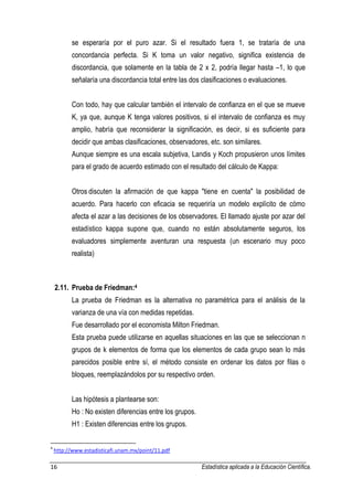 16 Estadística aplicada a la Educación Científica. 
se esperaría por el puro azar. Si el resultado fuera 1, se trataría de una concordancia perfecta. Si K toma un valor negativo, significa existencia de discordancia, que solamente en la tabla de 2 x 2, podría llegar hasta –1, lo que señalaría una discordancia total entre las dos clasificaciones o evaluaciones. Con todo, hay que calcular también el intervalo de confianza en el que se mueve K, ya que, aunque K tenga valores positivos, si el intervalo de confianza es muy amplio, habría que reconsiderar la significación, es decir, si es suficiente para decidir que ambas clasificaciones, observadores, etc. son similares. Aunque siempre es una escala subjetiva, Landis y Koch propusieron unos límites para el grado de acuerdo estimado con el resultado del cálculo de Kappa: Otros discuten la afirmación de que kappa "tiene en cuenta" la posibilidad de acuerdo. Para hacerlo con eficacia se requeriría un modelo explícito de cómo afecta el azar a las decisiones de los observadores. El llamado ajuste por azar del estadístico kappa supone que, cuando no están absolutamente seguros, los evaluadores simplemente aventuran una respuesta (un escenario muy poco realista) 2.11. Prueba de Friedman:4 La prueba de Friedman es la alternativa no paramétrica para el análisis de la varianza de una vía con medidas repetidas. Fue desarrollado por el economista Milton Friedman. Esta prueba puede utilizarse en aquellas situaciones en las que se seleccionan n grupos de k elementos de forma que los elementos de cada grupo sean lo más parecidos posible entre sí, el método consiste en ordenar los datos por filas o bloques, reemplazándolos por su respectivo orden. Las hipótesis a plantearse son: Ho : No existen diferencias entre los grupos. H1 : Existen diferencias entre los grupos. 
4 http://www.estadisticafi.unam.mx/point/11.pdf  