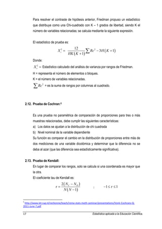 17 Estadística aplicada a la Educación Científica. 
Para resolver el contraste de hipótesis anterior, Friedman propuso un estadístico 
que distribuye como una Chi-cuadrado con K – 1 grados de libertad, siendo K el 
número de variables relacionadas; se calcula mediante la siguiente expresión. 
El estadístico de prueba es: 
  
  2 2 12 
3 1 
1 r X Rc H K 
HK K 
   
  
Donde: 
2 
r X  Estadístico calculado del análisis de varianza por rangos de Friedman. 
H = representa el número de elementos o bloques. 
K = el número de variables relacionadas. 
Rc2 = es la suma de rangos por columnas al cuadrado. 
2.12. Prueba de Cochran:5 
Es una prueba no paramétrica de comparación de proporciones para tres o más 
muestras relacionadas, debe cumplir las siguientes características: 
a) Los datos se ajustan a la distribución de chi cuadrada 
b) Nivel nominal de la variable dependiente 
Su función es comparar el cambio en la distribución de proporciones entre más de 
dos mediciones de una variable dicotómica y determinar que la diferencia no se 
deba al azar (que las diferencia sea estadísticamente significativa). 
2.13. Prueba de Kendall: 
En lugar de comparar los rangos, solo se calcula si una coordenada es mayor que 
la otra. 
El coeficiente tau de Kendall es: 
  
  
2 
1 
C D N N 
N N 
 
 
 
 
; 1 1 
5 http://www.let.rug.nl/nerbonne/teach/rema-stats-meth-seminar/presentations/Vonk-Cochrans-Q- 
2011-June-7.pdf 
 