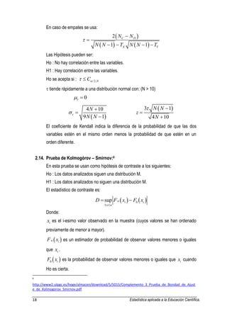 18 Estadística aplicada a la Educación Científica. 
En caso de empates se usa: 
  
    
2 
1 1 
C D 
X Y 
N N 
N N T N N T 
 
 
 
    
Las Hipótesis pueden ser: 
Ho : No hay correlación entre las variables. 
H1 : Hay correlación entre las variables. 
Ho se acepta si : /2,N C   
 tiende rápidamente a una distribución normal con: (N > 10) 
0    
  
4 10 
9 1 
N 
N N   
 
 
 
3  1 
4 10 
N N 
z 
N 
  
 
 
El coeficiente de Kendall indica la diferencia de la probabilidad de que las dos 
variables estén en el mismo orden menos la probabilidad de que estén en un 
orden diferente. 
2.14. Prueba de Kolmogórov – Smirnov:6 
En esta prueba se usan como hipótesis de contraste a los siguientes: 
Ho : Los datos analizados siguen una distribución M. 
H1 : Los datos analizados no siguen una distribución M. 
El estadístico de contraste es: 
    0 
1 
sup n i i 
i n 
D F x F x 
  
  
Donde: 
i x es el i-esimo valor observado en la muestra (cuyos valores se han ordenado 
previamente de menor a mayor). 
n  i  F x es un estimador de probabilidad de observar valores menores o iguales 
que i x . 
  0 i F x es la probabilidad de observar valores menores o iguales que i x cuando 
Ho es cierta. 
6 
http://www2.ulpgc.es/hege/almacen/download/5/5015/Complemento_3_Prueba_de_Bondad_de_Ajust 
e_de_Kolmogorov_Smirnov.pdf 
 