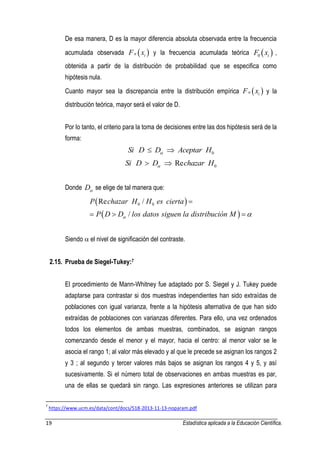 19 Estadística aplicada a la Educación Científica. 
De esa manera, D es la mayor diferencia absoluta observada entre la frecuencia 
acumulada observada n  i  F x y la frecuencia acumulada teórica   0 i F x , 
obtenida a partir de la distribución de probabilidad que se especifica como 
hipótesis nula. 
Cuanto mayor sea la discrepancia entre la distribución empírica n  i  F x y la 
distribución teórica, mayor será el valor de D. 
Por lo tanto, el criterio para la toma de decisiones entre las dos hipótesis será de la 
forma: 
0 Si D D Aceptar H    
0 Si D D Rechazar H    
Donde D se elige de tal manera que: 
  
  
0 0 Re / 
/ 
P chazar H H es cierta 
P D D los datos siguen la distribución M   
 
   
Siendo  el nivel de significación del contraste. 
2.15. Prueba de Siegel-Tukey:7 
El procedimiento de Mann-Whitney fue adaptado por S. Siegel y J. Tukey puede 
adaptarse para contrastar si dos muestras independientes han sido extraídas de 
poblaciones con igual varianza, frente a la hipótesis alternativa de que han sido 
extraídas de poblaciones con varianzas diferentes. Para ello, una vez ordenados 
todos los elementos de ambas muestras, combinados, se asignan rangos 
comenzando desde el menor y el mayor, hacia el centro: al menor valor se le 
asocia el rango 1; al valor más elevado y al que le precede se asignan los rangos 2 
y 3 ; al segundo y tercer valores más bajos se asignan los rangos 4 y 5, y así 
sucesivamente. Si el número total de observaciones en ambas muestras es par, 
una de ellas se quedará sin rango. Las expresiones anteriores se utilizan para 
7 https://www.ucm.es/data/cont/docs/518-2013-11-13-noparam.pdf 
 