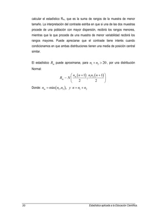 20 Estadística aplicada a la Educación Científica. 
calcular el estadístico Rm, que es la suma de rangos de la muestra de menor 
tamaño. La interpretación del contraste estriba en que si una de las dos muestras 
procede de una población con mayor dispersión, recibirá los rangos menores, 
mientras que la que procede de una muestra de menor variabilidad recibirá los 
rangos mayores. Puede apreciarse que el contraste tiene interés cuando 
condicionamos en que ambas distribuciones tienen una media de posición central 
similar. 
El estadístico Rm puede aproximarse, para n1  n2  20 , por una distribución 
Normal: 
    1 2 1 1 
; 
2 2 
m 
m 
n n n n n 
R N 
    
  
  
Donde:   1 2 1 2 min , , m n  n n y n  n  n 
 