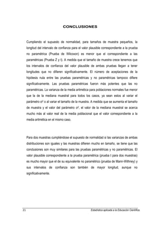 21 Estadística aplicada a la Educación Científica. 
CONCLUSIONES 
Cumpliendo el supuesto de normalidad, para tamaños de muestra pequeños, la longitud del intervalo de confianza para el valor plausible correspondiente a la prueba no paramétrica (Prueba de Wilcoxon) es menor que el correspondiente a las paramétricas (Prueba Z y t). A medida que el tamaño de muestra crece tenemos que los intervalos de confianza del valor plausible de ambas pruebas llegan a tener longitudes que no difieren significativamente. El número de aceptaciones de la hipótesis nula entre las pruebas paramétricas y no paramétricas tampoco difiere significativamente. Las pruebas paramétricas fueron más potentes que las no paramétricas. La varianza de la media aritmética para poblaciones normales fue menor que la de la mediana muestral para todos los casos, ya sean estos al variar el parámetro σ2 o al variar el tamaño de la muestra. A medida que se aumenta el tamaño de muestra y el valor del parámetro σ2, el valor de la mediana muestral se acerca mucho más al valor real de la media poblacional que el valor correspondiente a la media aritmética en el mismo caso. 
Para dos muestras cumpliéndose el supuesto de normalidad si las varianzas de ambas distribuciones son iguales y las muestras difieren mucho en tamaño, se tiene que las conclusiones son muy similares para las pruebas paramétricas y no paramétricas. El valor plausible correspondiente a la prueba paramétrica (prueba t para dos muestras) es mucho mayor que el de su equivalente no paramétrico (prueba de Mann-Withney) y sus intervalos de confianza son también de mayor longitud, aunque no significativamente.  