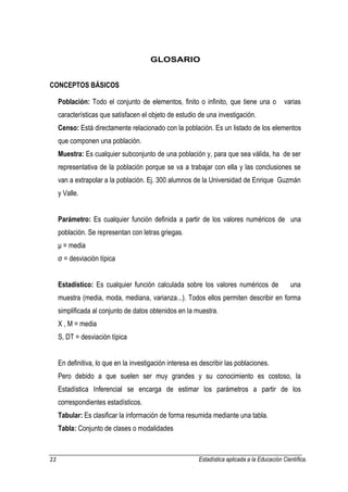 22 Estadística aplicada a la Educación Científica. 
GLOSARIO CONCEPTOS BÁSICOS 
Población: Todo el conjunto de elementos, finito o infinito, que tiene una o varias características que satisfacen el objeto de estudio de una investigación. 
Censo: Está directamente relacionado con la población. Es un listado de los elementos que componen una población. 
Muestra: Es cualquier subconjunto de una población y, para que sea válida, ha de ser representativa de la población porque se va a trabajar con ella y las conclusiones se van a extrapolar a la población. Ej. 300 alumnos de la Universidad de Enrique Guzmán y Valle. 
Parámetro: Es cualquier función definida a partir de los valores numéricos de una población. Se representan con letras griegas. 
μ = media 
σ = desviación típica 
Estadístico: Es cualquier función calculada sobre los valores numéricos de una muestra (media, moda, mediana, varianza...). Todos ellos permiten describir en forma simplificada al conjunto de datos obtenidos en la muestra. 
X , M = media 
S, DT = desviación típica 
En definitiva, lo que en la investigación interesa es describir las poblaciones. 
Pero debido a que suelen ser muy grandes y su conocimiento es costoso, la Estadística Inferencial se encarga de estimar los parámetros a partir de los correspondientes estadísticos. 
Tabular: Es clasificar la información de forma resumida mediante una tabla. 
Tabla: Conjunto de clases o modalidades  