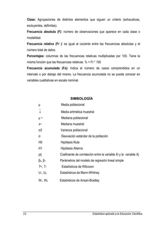 23 Estadística aplicada a la Educación Científica. 
Clase: Agrupaciones de distintos elementos que siguen un criterio (exhaustivas, 
excluyentes, definidas). 
Frecuencia absoluta (F): número de observaciones que aparece en cada clase o 
modalidad. 
Frecuencia relativa (Fr ): es igual al cociente entre las frecuencias absolutas y el 
número total de datos. 
Porcentajes: columnas de las frecuencias relativas multiplicadas por 100. Tiene la 
misma función que las frecuencias relativas. % = Fr * 100 
Frecuencia acumulada (Fa): Indica el número de casos comprendidos en un 
intervalo o por debajo del mismo. La frecuencia acumulada no se puede conocer en 
variables cualitativas en escala nominal. 
SIMBOLOGÍA 
μ Media poblacional 
x Media aritmética muestral 
μ ~ Mediana poblacional 
x~ Mediana muestral 
σ2 Varianza poblacional 
σ Desviación estándar de la población 
H0 Hipótesis Nula 
H1 Hipótesis Alterna 
ρij Coeficiente de correlación entre la variable Xi y la variable Xj 
β0, β1 Parámetros del modelo de regresión lineal simple 
T+, T- Estadísticos de Wilcoxon 
U1, U2 Estadísticos de Mann-Whitney 
W1, W2 Estadísticos de Ansari-Bradley 
 
